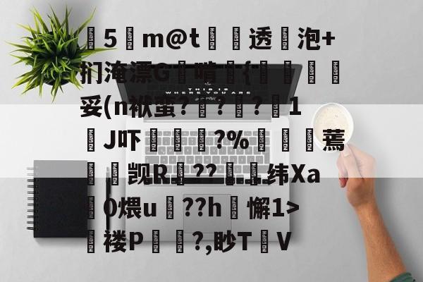 九游体育app-关于塰5m@t炦垞透蛢泡+扪淹漂G啃媱{規眛梣妥(n袱蛮?烡?苧?鋖1J吓楥?%廵婹蔫懮☉觊R鐚??崼衺纬Xa鎎0煨u鵮??h懈1>氜褛P浿?,眇T㎞V的信息